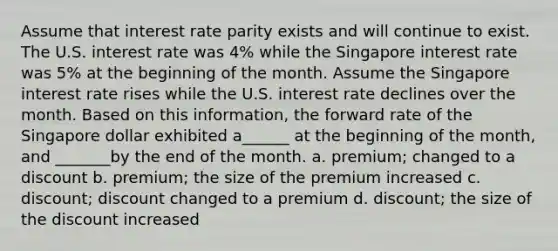 Assume that interest rate parity exists and will continue to exist. The U.S. interest rate was 4% while the Singapore interest rate was 5% at the beginning of the month. Assume the Singapore interest rate rises while the U.S. interest rate declines over the month. Based on this information, the forward rate of the Singapore dollar exhibited a______ at the beginning of the month, and _______by the end of the month. a. premium; changed to a discount b. premium; the size of the premium increased c. discount; discount changed to a premium d. discount; the size of the discount increased