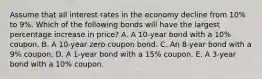 Assume that all interest rates in the economy decline from 10% to 9%. Which of the following bonds will have the largest percentage increase in price? A. A 10-year bond with a 10% coupon. B. A 10-year zero coupon bond. C. An 8-year bond with a 9% coupon. D. A 1-year bond with a 15% coupon. E. A 3-year bond with a 10% coupon.