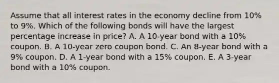 Assume that all interest rates in the economy decline from 10% to 9%. Which of the following bonds will have the largest percentage increase in price? A. A 10-year bond with a 10% coupon. B. A 10-year zero coupon bond. C. An 8-year bond with a 9% coupon. D. A 1-year bond with a 15% coupon. E. A 3-year bond with a 10% coupon.