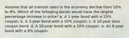 Assume that all interest rates in the economy decline from 10% to 9%. Which of the following bonds would have the largest percentage increase in price? a. A 1-year bond with a 15% coupon. b. A 3-year bond with a 10% coupon. c. A 10-year zero coupon bond. d. A 10-year bond with a 10% coupon. e. An 8-year bond with a 9% coupon.