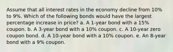 Assume that all interest rates in the economy decline from 10% to 9%. Which of the following bonds would have the largest <a href='https://www.questionai.com/knowledge/kGhkVyPhRK-percentage-increase' class='anchor-knowledge'>percentage increase</a> in price? a. A 1-year bond with a 15% coupon. b. A 3-year bond with a 10% coupon. c. A 10-year zero coupon bond. d. A 10-year bond with a 10% coupon. e. An 8-year bond with a 9% coupon.