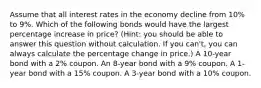 Assume that all interest rates in the economy decline from 10% to 9%. Which of the following bonds would have the largest percentage increase in price? (Hint: you should be able to answer this question without calculation. If you can't, you can always calculate the percentage change in price.) A 10-year bond with a 2% coupon. An 8-year bond with a 9% coupon. A 1-year bond with a 15% coupon. A 3-year bond with a 10% coupon.