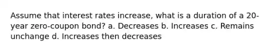 Assume that interest rates increase, what is a duration of a 20-year zero-coupon bond? a. Decreases b. Increases c. Remains unchange d. Increases then decreases