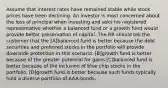 Assume that interest rates have remained stable while stock prices have been declining. An investor is most concerned about the loss of principal when investing and asks his registered representative whether a balanced fund or a growth fund would provide better preservation of capital. The RR should tell the customer that the [A]balanced fund is better because the debt securities and preferred stocks in the portfolio will provide downside protection in this scenario. [B]growth fund is better because of the greater potential for gains.[C]balanced fund is better because of the inclusion of blue chip stocks in the portfolio. [D]growth fund is better because such funds typically hold a diverse portfolio of AAA-bonds.