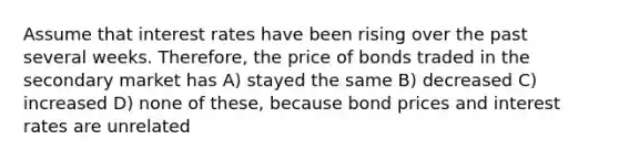 Assume that interest rates have been rising over the past several weeks. Therefore, the price of bonds traded in the secondary market has A) stayed the same B) decreased C) increased D) none of these, because bond prices and interest rates are unrelated