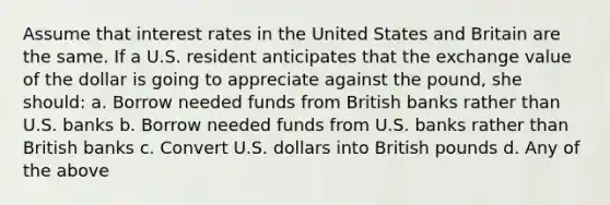 Assume that interest rates in the United States and Britain are the same. If a U.S. resident anticipates that the exchange value of the dollar is going to appreciate against the pound, she should: a. Borrow needed funds from British banks rather than U.S. banks b. Borrow needed funds from U.S. banks rather than British banks c. Convert U.S. dollars into British pounds d. Any of the above