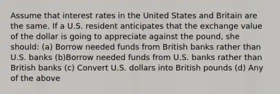 Assume that interest rates in the United States and Britain are the same. If a U.S. resident anticipates that the exchange value of the dollar is going to appreciate against the pound, she should: (a) Borrow needed funds from British banks rather than U.S. banks (b)Borrow needed funds from U.S. banks rather than British banks (c) Convert U.S. dollars into British pounds (d) Any of the above