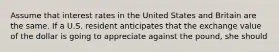 Assume that interest rates in the United States and Britain are the same. If a U.S. resident anticipates that the exchange value of the dollar is going to appreciate against the pound, she should