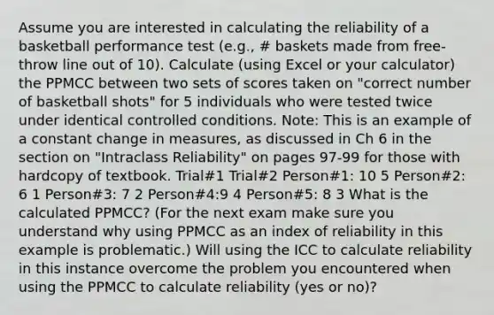 Assume you are interested in calculating the reliability of a basketball performance test (e.g., # baskets made from free-throw line out of 10). Calculate (using Excel or your calculator) the PPMCC between two sets of scores taken on "correct number of basketball shots" for 5 individuals who were tested twice under identical controlled conditions. Note: This is an example of a constant change in measures, as discussed in Ch 6 in the section on "Intraclass Reliability" on pages 97-99 for those with hardcopy of textbook. Trial#1 Trial#2 Person#1: 10 5 Person#2: 6 1 Person#3: 7 2 Person#4:9 4 Person#5: 8 3 What is the calculated PPMCC? (For the next exam make sure you understand why using PPMCC as an index of reliability in this example is problematic.) Will using the ICC to calculate reliability in this instance overcome the problem you encountered when using the PPMCC to calculate reliability (yes or no)?