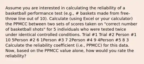 Assume you are interested in calculating the reliability of a basketball performance test (e.g., # baskets made from free-throw line out of 10). Calculate (using Excel or your calculator) the PPMCC between two sets of scores taken on "correct number of basketball shots" for 5 individuals who were tested twice under identical controlled conditions. Trial #1 Trial #2 Person #1 10 5Person #2 6 1Person #3 7 2Person #4 9 4Person #5 8 3 Calculate the reliability coefficient (i.e., PPMCC) for this data. Now, based on the PPMCC value alone, how would you rate the reliability?