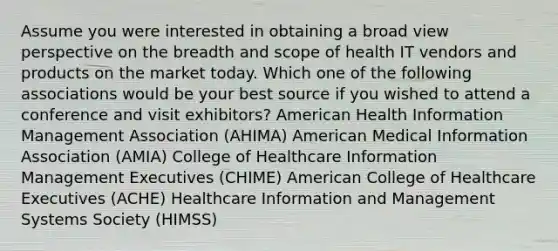 Assume you were interested in obtaining a broad view perspective on the breadth and scope of health IT vendors and products on the market today. Which one of the following associations would be your best source if you wished to attend a conference and visit exhibitors? American Health Information Management Association (AHIMA) American Medical Information Association (AMIA) College of Healthcare Information Management Executives (CHIME) American College of Healthcare Executives (ACHE) Healthcare Information and Management Systems Society (HIMSS)