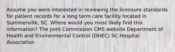 Assume you were interested in reviewing the licensure standards for patient records for a long term care facility located in Summerville, SC. Where would you most likely find this information? The Joint Commission CMS website Department of Health and Environmental Control (DHEC) SC Hospital Association