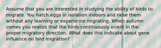 Assume that you are interested in studying the ability of birds to migrate. You hatch eggs in isolation indoors and raise them without any learning or experience migrating. When autumn comes you realize that the birds continuously orient in the proper migratory direction. What does this indicate about gene influence on bird migration?