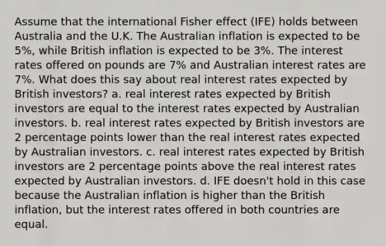 Assume that the international Fisher effect (IFE) holds between Australia and the U.K. The Australian inflation is expected to be 5%, while British inflation is expected to be 3%. The interest rates offered on pounds are 7% and Australian interest rates are 7%. What does this say about real interest rates expected by British investors? a. real interest rates expected by British investors are equal to the interest rates expected by Australian investors. b. real interest rates expected by British investors are 2 percentage points lower than the real interest rates expected by Australian investors. c. real interest rates expected by British investors are 2 percentage points above the real interest rates expected by Australian investors. d. IFE doesn't hold in this case because the Australian inflation is higher than the British inflation, but the interest rates offered in both countries are equal.