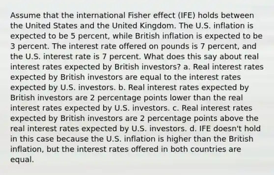 Assume that the international Fisher effect (IFE) holds between the United States and the United Kingdom. The U.S. inflation is expected to be 5 percent, while British inflation is expected to be 3 percent. The interest rate offered on pounds is 7 percent, and the U.S. interest rate is 7 percent. What does this say about real interest rates expected by British investors? a. Real interest rates expected by British investors are equal to the interest rates expected by U.S. investors. b. Real interest rates expected by British investors are 2 percentage points lower than the real interest rates expected by U.S. investors. c. Real interest rates expected by British investors are 2 percentage points above the real interest rates expected by U.S. investors. d. IFE doesn't hold in this case because the U.S. inflation is higher than the British inflation, but the interest rates offered in both countries are equal.