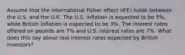 Assume that the international Fisher effect (IFE) holds between the U.S. and the U.K. The U.S. inflation is expected to be 5%, while British inflation is expected to be 3%. The interest rates offered on pounds are 7% and U.S. interest rates are 7%. What does this say about real interest rates expected by British investors?