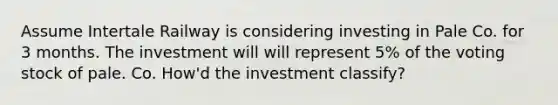 Assume Intertale Railway is considering investing in Pale Co. for 3 months. The investment will will represent 5% of the voting stock of pale. Co. How'd the investment classify?