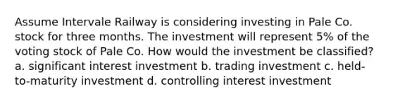 Assume Intervale Railway is considering investing in Pale Co. stock for three months. The investment will represent 5% of the voting stock of Pale Co. How would the investment be classified? a. significant interest investment b. trading investment c. held-to-maturity investment d. controlling interest investment