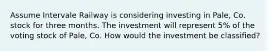 Assume Intervale Railway is considering investing in​ Pale, Co. stock for three months. The investment will represent​ 5% of the voting stock of​ Pale, Co. How would the investment be​ classified?