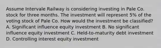 Assume Intervale Railway is considering investing in Pale Co. stock for three months. The investment will represent​ 5% of the voting stock of Pale Co. How would the investment be​ classified? A. Significant influence equity investment B. No significant influence equity investment C. Held-to-maturity debt investment D. Controlling interest equity investment