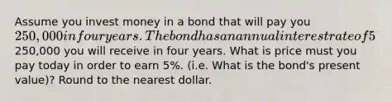 Assume you invest money in a bond that will pay you 250,000 in four years. The bond has an annual interest rate of 5%. You do not receive interest payments while you own the bond; it is zero-coupon. In other words, there are only two cash flows: The price you pay today and the250,000 you will receive in four years. What is price must you pay today in order to earn 5%. (i.e. What is the bond's present value)? Round to the nearest dollar.