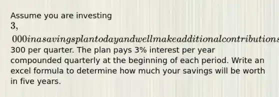 Assume you are investing 3,000 in a savings plan today and well make additional contributions of300 per quarter. The plan pays 3% interest per year compounded quarterly at the beginning of each period. Write an excel formula to determine how much your savings will be worth in five years.