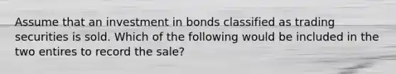 Assume that an investment in bonds classified as trading securities is sold. Which of the following would be included in the two entires to record the sale?