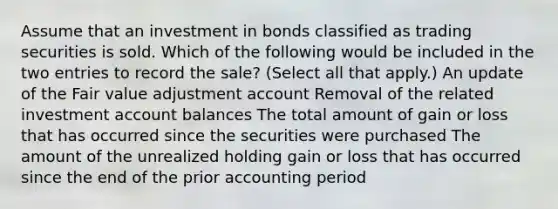 Assume that an investment in bonds classified as trading securities is sold. Which of the following would be included in the two entries to record the sale? (Select all that apply.) An update of the Fair value adjustment account Removal of the related investment account balances The total amount of gain or loss that has occurred since the securities were purchased The amount of the unrealized holding gain or loss that has occurred since the end of the prior accounting period