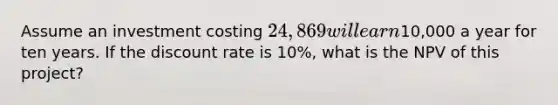 Assume an investment costing 24,869 will earn10,000 a year for ten years. If the discount rate is 10%, what is the NPV of this project?
