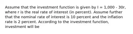 Assume that the investment function is given by I = 1,000 - 30r, where r is the real rate of interest (in percent). Assume further that the nominal rate of interest is 10 percent and the inflation rate is 2 percent. According to the investment function, investment will be