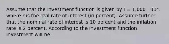 Assume that the investment function is given by I = 1,000 - 30r, where r is the real rate of interest (in percent). Assume further that the nominal rate of interest is 10 percent and the inflation rate is 2 percent. According to the investment function, investment will be: