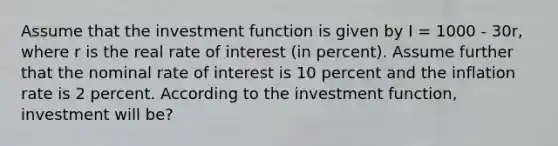 Assume that the investment function is given by I = 1000 - 30r, where r is the real rate of interest (in percent). Assume further that the nominal rate of interest is 10 percent and the inflation rate is 2 percent. According to the investment function, investment will be?