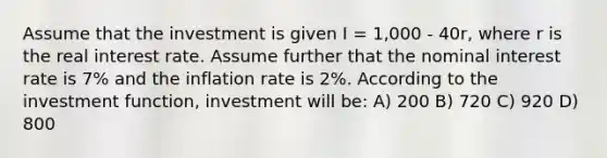 Assume that the investment is given I = 1,000 - 40r, where r is the real interest rate. Assume further that the nominal interest rate is 7% and the inflation rate is 2%. According to the investment function, investment will be: A) 200 B) 720 C) 920 D) 800