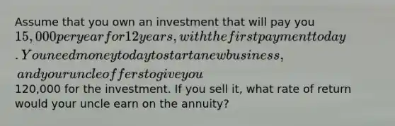 Assume that you own an investment that will pay you 15,000 per year for 12 years, with the first payment today. You need money today to start a new business, and your uncle offers to give you120,000 for the investment. If you sell it, what rate of return would your uncle earn on the annuity?