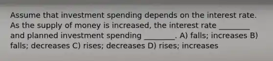 Assume that investment spending depends on the interest rate. As the supply of money is increased, the interest rate ________ and planned investment spending ________. A) falls; increases B) falls; decreases C) rises; decreases D) rises; increases