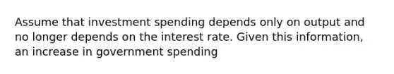 Assume that investment spending depends only on output and no longer depends on the interest rate. Given this information, an increase in government spending