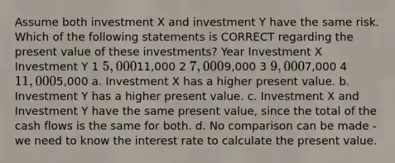 Assume both investment X and investment Y have the same risk. Which of the following statements is CORRECT regarding the present value of these investments? Year Investment X Investment Y 1 5,00011,000 2 7,0009,000 3 9,0007,000 4 11,0005,000 a. Investment X has a higher present value. b. Investment Y has a higher present value. c. Investment X and Investment Y have the same present value, since the total of the cash flows is the same for both. d. No comparison can be made - we need to know the interest rate to calculate the present value.