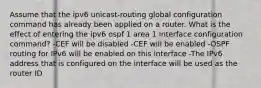 Assume that the ipv6 unicast-routing global configuration command has already been applied on a router. What is the effect of entering the ipv6 ospf 1 area 1 interface configuration command? -CEF will be disabled -CEF will be enabled -OSPF routing for IPv6 will be enabled on this interface -The IPv6 address that is configured on the interface will be used as the router ID