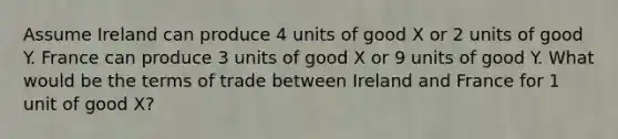 Assume Ireland can produce 4 units of good X or 2 units of good Y. France can produce 3 units of good X or 9 units of good Y. What would be the terms of trade between Ireland and France for 1 unit of good X?