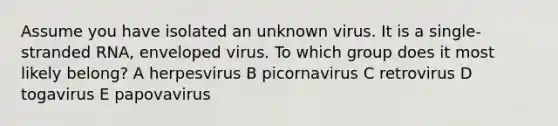 Assume you have isolated an unknown virus. It is a single-stranded RNA, enveloped virus. To which group does it most likely belong? A herpesvirus B picornavirus C retrovirus D togavirus E papovavirus