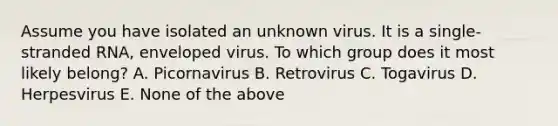 Assume you have isolated an unknown virus. It is a single-stranded RNA, enveloped virus. To which group does it most likely belong? A. Picornavirus B. Retrovirus C. Togavirus D. Herpesvirus E. None of the above