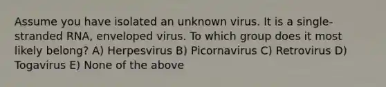 Assume you have isolated an unknown virus. It is a single-stranded RNA, enveloped virus. To which group does it most likely belong? A) Herpesvirus B) Picornavirus C) Retrovirus D) Togavirus E) None of the above