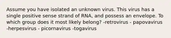 Assume you have isolated an unknown virus. This virus has a single positive sense strand of RNA, and possess an envelope. To which group does it most likely belong? -retrovirus - papovavirus -herpesvirus - picornavirus -togavirus