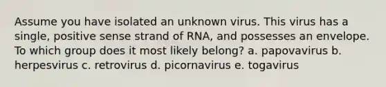 Assume you have isolated an unknown virus. This virus has a single, positive sense strand of RNA, and possesses an envelope. To which group does it most likely belong? a. papovavirus b. herpesvirus c. retrovirus d. picornavirus e. togavirus