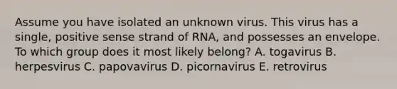 Assume you have isolated an unknown virus. This virus has a single, positive sense strand of RNA, and possesses an envelope. To which group does it most likely belong? A. togavirus B. herpesvirus C. papovavirus D. picornavirus E. retrovirus