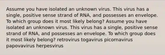 Assume you have isolated an unknown virus. This virus has a single, positive sense strand of RNA, and possesses an envelope. To which group does it most likely belong? Assume you have isolated an unknown virus. This virus has a single, positive sense strand of RNA, and possesses an envelope. To which group does it most likely belong? retrovirus togavirus picornavirus papovavirus herpesvirus