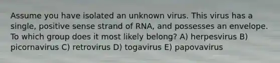 Assume you have isolated an unknown virus. This virus has a single, positive sense strand of RNA, and possesses an envelope. To which group does it most likely belong? A) herpesvirus B) picornavirus C) retrovirus D) togavirus E) papovavirus