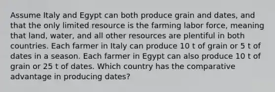 Assume Italy and Egypt can both produce grain and dates, and that the only limited resource is the farming labor force, meaning that land, water, and all other resources are plentiful in both countries. Each farmer in Italy can produce 10 t of grain or 5 t of dates in a season. Each farmer in Egypt can also produce 10 t of grain or 25 t of dates. Which country has the comparative advantage in producing dates?