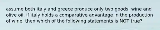 assume both italy and greece produce only two goods: wine and olive oil. if italy holds a comparative advantage in the production of wine, then which of the following statements is NOT true?