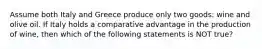 Assume both Italy and Greece produce only two goods: wine and olive oil. If Italy holds a comparative advantage in the production of wine, then which of the following statements is NOT true?